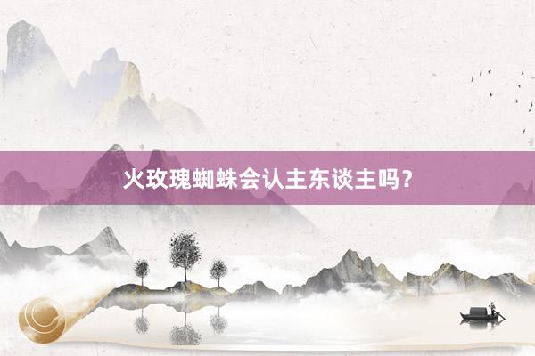 火玫瑰蜘蛛会认主东谈主吗？